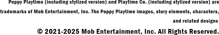 Poppy Playtime (including stylized version) and Playtime Co. (including stylized version) aretrademarks of Mob Entertainment, Inc. The Poppy Playtime images, story elements, characters,and related designs © 2021-2023 Mob Entertainment, Inc. All Rights Reserved.